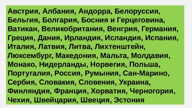 Австрия, Албания, Андорра, Белоруссия, Бельгия, Болгария, Босния и Герцеговина, Ватикан, Великобритания, Венгрия, Германия, Греция, Дания, Ирландия, Исландия, Испания, Италия, Латвия, Литва, Лихтенштейн, Люксембург, Македония, Мальта, Молдавия, Монако, Нидерланды, Норвегия, Польша, Португалия, Россия, Румыния, Сан-Марино, Сербия, Словакия, Словения, Украина, Финляндия, Франция, Хорватия, Черногория, Чехия, Швейцария, Швеция, Эстония 