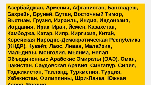 Азербайджан, Армения, Афганистан, Бангладеш, Бахрейн, Бруней, Бутан, Восточный Тимор, Вьетнам, Грузия, Израиль, Индия, Индонезия, Иордания, Ирак, Иран, Йемен, Казахстан, Камбоджа, Катар, Кипр, Киргизия, Китай, Корейская Народно-Демократическая Республика (КНДР), Кувейт, Лаос, Ливан, Малайзия, Мальдивы, Монголия, Мьянма, Непал, Объединенные Арабские Эмираты (ОАЭ), Оман, Пакистан, Саудовская Аравия, Сингапур, Сирия, Таджикистан, Таиланд, Туркмения, Турция, Узбекистан, Филиппины, Шри-Ланка, Южная Корея, Япония 