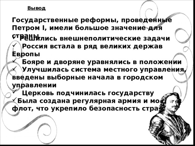 Вывод Государственные реформы, проведенные Петром I, имели большое значение для страны .  Решились внешнеполитические задачи  Россия встала в ряд великих держав Европы  Бояре и дворяне уравнялись в положении  Улучшилась система местного управления, введены выборные начала в городском управлении  Церковь подчинилась государству Была создана регулярная армия и морской флот, что укрепило безопасность страны 