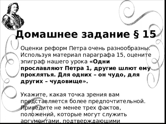 Домашнее задание § 15 Оценки реформ Петра очень разнообразны. Используя материал параграфа 15, оцените эпиграф нашего урока «Одни прославляют Петра 1, другие шлют ему проклятья. Для одних – он чудо, для других – чудовище».   Укажите, какая точка зрения вам представляется более предпочтительной. Приведите не менее трех фактов, положений, которые могут служить аргументами, подтверждающими избранную вами точку зрения. 