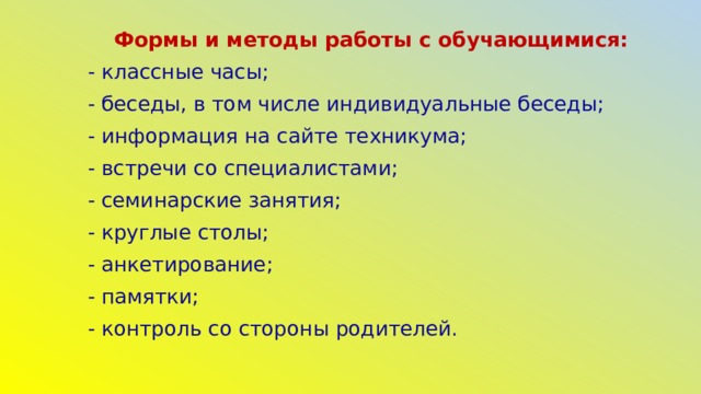 Формы и методы работы с обучающимися: - классные часы; - беседы, в том числе индивидуальные беседы; - информация на сайте техникума; - встречи со специалистами; - семинарские занятия; - круглые столы; - анкетирование; - памятки; - контроль со стороны родителей.   