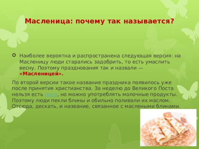 Масленица: почему так называется?   Наиболее вероятна и распространена следующая версия: на Масленицу люди старались задобрить, то есть умаслить весну. Поэтому празднования так и назвали — «Масленицей». По второй версии такое название праздника появилось уже после принятия христианства. За неделю до Великого Поста нельзя есть  мясо , но можно употреблять молочные продукты. Поэтому люди пекли блины и обильно поливали их маслом. Отсюда, дескать, и название, связанное с маслеными блинами. 