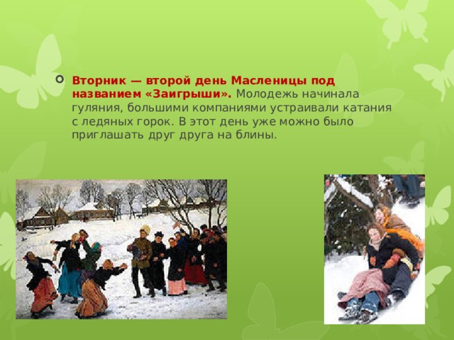 Вторник — второй день Масленицы под названием «Заигрыши».  Молодежь начинала гуляния, большими компаниями устраивали катания с ледяных горок. В этот день уже можно было приглашать друг друга на блины. 
