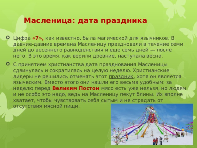 Цифра «7», как известно, была магической для язычников. В давние-давние времена Масленицу праздновали в течение семи дней до весеннего равноденствия и еще семь дней — после него. В это время, как верили древние, наступала весна. С принятием христианства дата празднования Масленицы сдвинулась и сократилась на целую неделю. Христианские лидеры не решились отменять этот  праздник , хотя он является языческим. Вместо этого они нашли его весьма удобным: за неделю перед Великим Постом мясо есть уже нельзя, но людям и не особо это надо, ведь на Масленицу пекут блины. Их вполне хватает, чтобы чувствовать себя сытым и не страдать от отсутствия мясной пищи. Масленица: дата праздника   