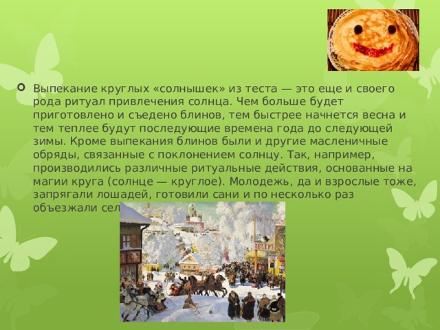 Выпекание круглых «солнышек» из теста — это еще и своего рода ритуал привлечения солнца. Чем больше будет приготовлено и съедено блинов, тем быстрее начнется весна и тем теплее будут последующие времена года до следующей зимы. Кроме выпекания блинов были и другие масленичные обряды, связанные с поклонением солнцу. Так, например, производились различные ритуальные действия, основанные на магии круга (солнце — круглое). Молодежь, да и взрослые тоже, запрягали лошадей, готовили сани и по несколько раз объезжали село по кругу. 