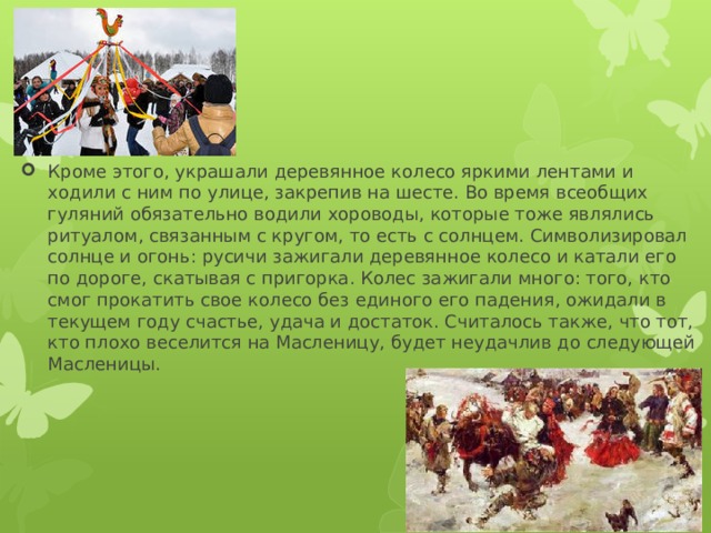 Кроме этого, украшали деревянное колесо яркими лентами и ходили с ним по улице, закрепив на шесте. Во время всеобщих гуляний обязательно водили хороводы, которые тоже являлись ритуалом, связанным с кругом, то есть с солнцем. Символизировал солнце и огонь: русичи зажигали деревянное колесо и катали его по дороге, скатывая с пригорка. Колес зажигали много: того, кто смог прокатить свое колесо без единого его падения, ожидали в текущем году счастье, удача и достаток. Считалось также, что тот, кто плохо веселится на Масленицу, будет неудачлив до следующей Масленицы. 