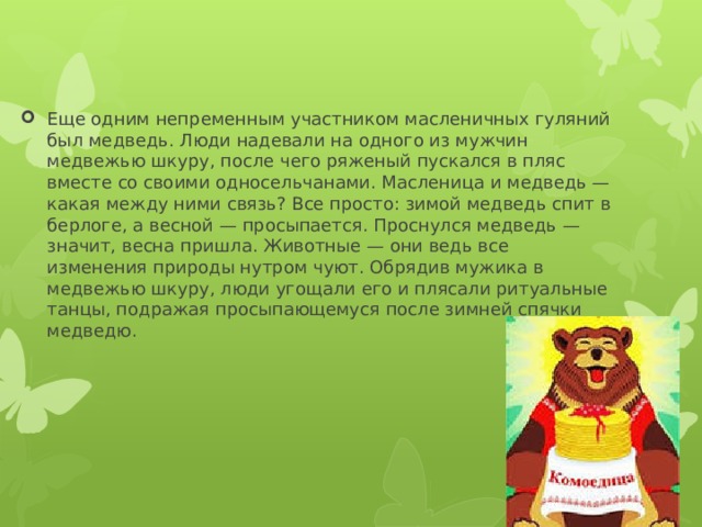 Еще одним непременным участником масленичных гуляний был медведь. Люди надевали на одного из мужчин медвежью шкуру, после чего ряженый пускался в пляс вместе со своими односельчанами. Масленица и медведь — какая между ними связь? Все просто: зимой медведь спит в берлоге, а весной — просыпается. Проснулся медведь — значит, весна пришла. Животные — они ведь все изменения природы нутром чуют. Обрядив мужика в медвежью шкуру, люди угощали его и плясали ритуальные танцы, подражая просыпающемуся после зимней спячки медведю. 