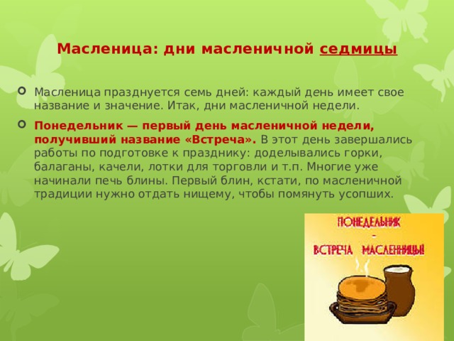 Масленица празднуется семь дней: каждый д е нь имеет свое название и значение. Итак, дни масленичной недели. Понедельник — первый день масленичной недели, получивший название «Встреча».  В этот день завершались работы по подготовке к празднику: доделывались горки, балаганы, качели, лотки для торговли и т.п. Многие уже начинали печь блины. Первый блин, кстати, по масленичной традиции нужно отдать нищему, чтобы помянуть усопших. Масленица: дни масленичной седмицы   