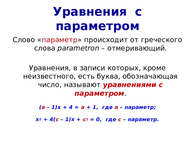 Уравнения с параметром Слово « параметр » происходит от греческого слова parametron – отмеривающий. Уравнения, в записи которых, кроме неизвестного, есть буква, обозначающая число, называют уравнениями с параметром . ( а – 1)х + 4 = а + 1, где а – параметр;  х 2 + 4( с – 1)х + с 2 = 0, где с – параметр. 
