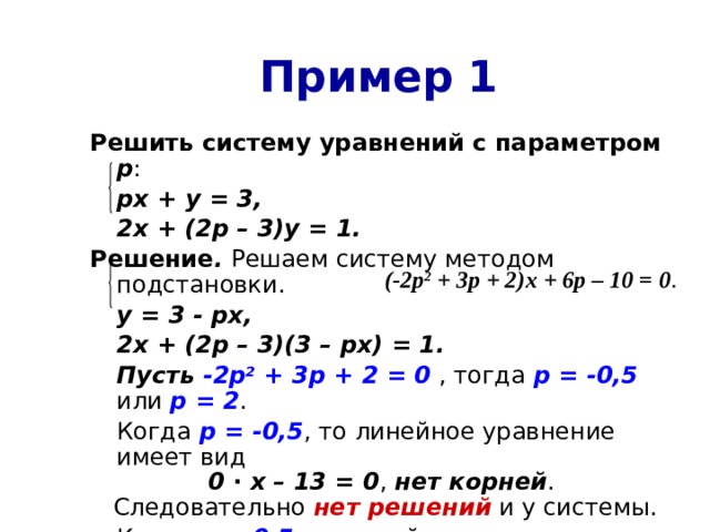 Пример 1 Решить систему уравнений с параметром  р :  рх + у = 3,  2х + (2р – 3)у = 1. Решение . Решаем систему методом подстановки.  у = 3 - рх,  2х + (2р – 3)(3 – рх) = 1.  Пусть -2р 2 + 3р + 2 = 0 , тогда р = -0,5 или р = 2 .  Когда р = -0,5 , то линейное уравнение имеет вид 0 ∙ х – 13 = 0 , нет корней . Следовательно нет решений и у системы.  Когда р = 0,5 , то линейное уравнение имеет вид 0 ∙ х + 2 = 0 , нет корней . Следовательно также нет решений у системы. (-2р 2 + 3р + 2)х + 6р – 10 = 0 . 
