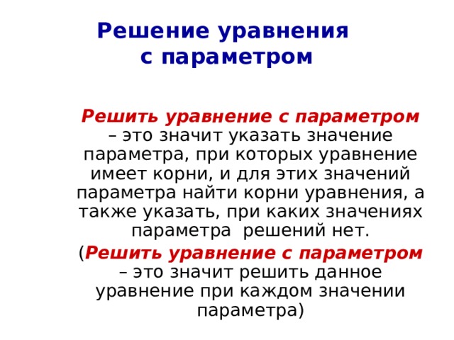 Решение уравнения  с параметром  Решить уравнение с параметром – это значит указать значение параметра, при которых уравнение имеет корни, и для этих значений параметра найти корни уравнения, а также указать, при каких значениях параметра решений нет.  ( Решить уравнение с параметром – это значит решить данное уравнение при каждом значении параметра) 