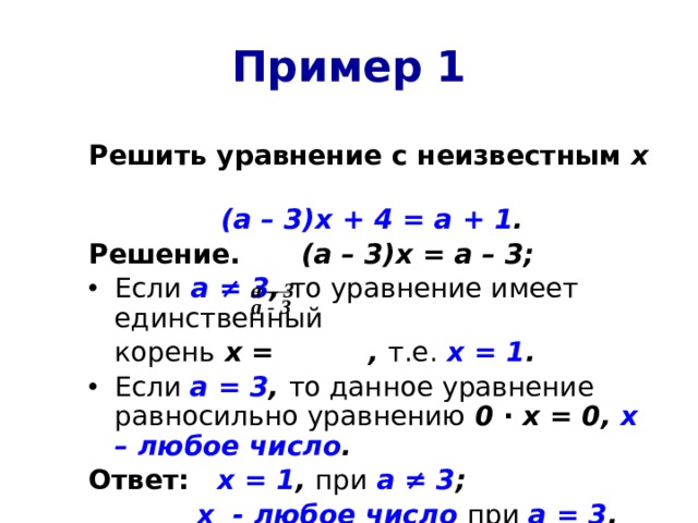 Пример 1 Решить уравнение  с неизвестным х (а – 3)х + 4 = а + 1 . Решение.   (а – 3)х = а – 3; Если  а ≠ 3 , то уравнение имеет единственный  корень х = , т.е.  х = 1 . Если а = 3 , то данное уравнение равносильно уравнению 0 ∙ х = 0, х – любое число . Ответ:  х = 1 , при  а ≠ 3 ;    х - любое число  при  а = 3 . а – 3 а - 3 