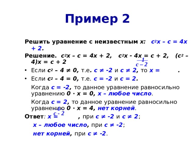 Пример 2 Решить уравнение  с неизвестным х:  с 2 х – с = 4х + 2 . Решение. с 2 х – с = 4х + 2, с 2 х - 4х = с + 2, (с 2 – 4)х = с + 2 Если с 2 – 4 ≠ 0, т.е . с ≠ -2  и  с ≠ 2 , то  х = . Если с 2 – 4 = 0, т.е.  с = -2  и  с = 2 .   Когда с = -2 , то данное уравнение равносильно  уравнению 0 ∙ х = 0, х – любое число .   Когда с = 2 , то данное уравнение равносильно  уравнению 0 ∙ х = 4, нет корней . Ответ : х = , при  с ≠ -2  и  с ≠ 2 ;    х – любое число ,  при с ≠ -2 ;     нет корней ,  при  с ≠ -2 .  1  с – 2 1 с - 2 