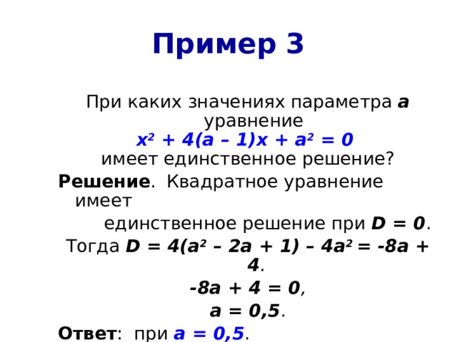 Пример 3 При каких значениях параметра а  уравнение х 2 + 4(а – 1)х + а 2 = 0  имеет единственное решение? Решение .  Квадратное уравнение имеет  единственное решение при D = 0 . Тогда D = 4(а 2 – 2а + 1) – 4а 2 = -8а + 4 . -8а + 4 = 0 , а = 0,5 . Ответ : при а = 0,5 . 