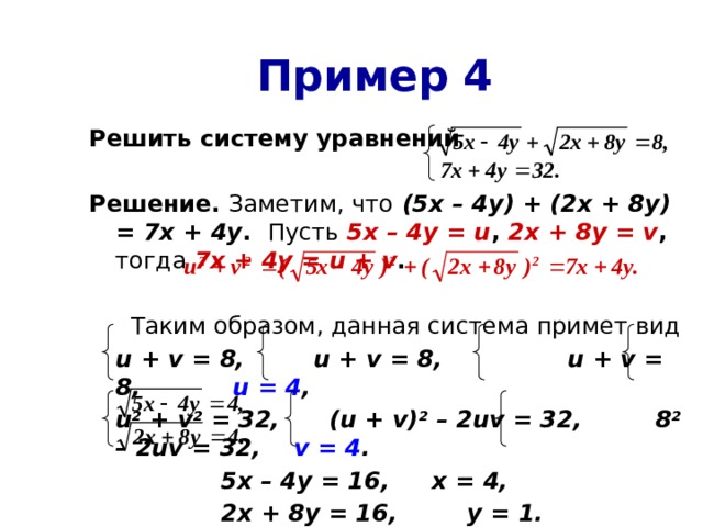 Пример 4 Решить систему уравнений  Решение. Заметим, что  (5х – 4у) + (2х + 8у) = 7х + 4у . Пусть 5х – 4у = u , 2х + 8у = v , тогда 7х + 4у = u + v .   Таким образом, данная система примет вид  u + v = 8,  u + v = 8,   u + v = 8,   u = 4 ,  u 2 + v 2 = 32, (u + v) 2 – 2uv = 32, 8 2 – 2uv = 32, v = 4 .     5х – 4у = 16,   х = 4,     2х + 8у = 16,   у = 1. Ответ: (4; 1).  