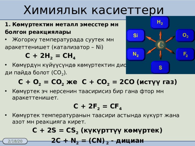 Химиялык касиеттери Көмүртектин металл эмесстер мн болгон реакциялары Жогорку температурада суутек мн аракеттенишет (катализатор – Ni)  C + 2H 2 = CH 4 Көмүрдүн күйүүсүндө көмүртектин диокси- ди пайда болот (СО 2 ). C + O 2 = CO 2 же С + СО 2 = 2СО (истүү газ) Көмүртек эч нерсенин таасирисиз бир гана фтор мн аракеттенишет. С + 2F 2 = CF 4 Көмүртек температуранын таасири астында күкүрт жана азот мн реакцияга кирет.   C + 2S = CS 2 (күкүрттүү көмүртек) 2C + N 2 = (CN) 2 - дициан 