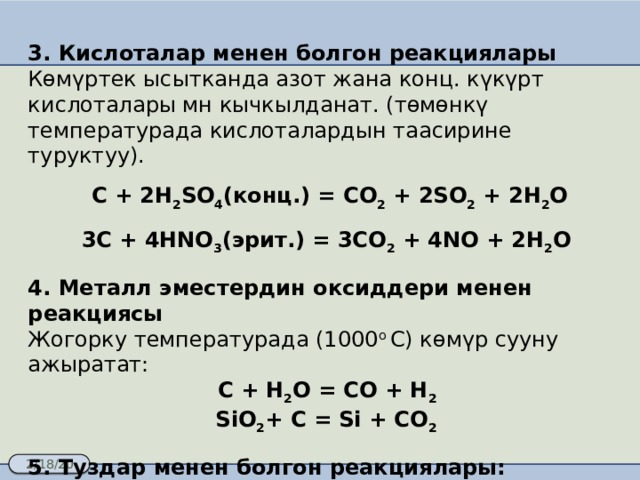 3. Кислоталар менен болгон реакциялары Көмүртек ысытканда азот жана конц. күкүрт кислоталары мн кычкылданат. (төмөнкү температурада кислоталардын таасирине туруктуу).   C + 2H 2 SO 4 (конц.) = CO 2 + 2SO 2 + 2H 2 O 3C + 4HNO 3 (эрит.) = 3CO 2 + 4NO + 2H 2 O 4. Металл эместердин оксиддери менен реакциясы Жогорку температурада (1000 o C) көмүр сууну ажыратат:   С + H 2 O = CO + H 2 SiO 2 + C = Si + CO 2 5. Туздар менен болгон реакциялары: BaSO 4 + 2C = BaS + 2CO 2 Ca 3 (PO 4 ) 2 + 10C + 6SiO 2 = P 4 + 6CaSiO 3 + 10CO 