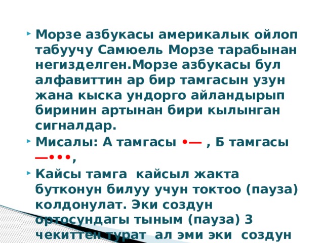 Морзе азбукасы америкалык ойлоп табуучу Самюель Морзе тарабынан негизделген.Морзе азбукасы бул алфавиттин ар бир тамгасын узун жана кыска ундорго айландырып биринин артынан бири кылынган сигналдар. Мисалы: А тамгасы •― , Б тамгасы ―••• , Кайсы тамга кайсыл жакта бутконун билуу учун токтоо (пауза) колдонулат. Эки создун ортосундагы тыным (пауза) 3 чекиттен турат ал эми эки создун ортосундагы пауза 7 же андан коп. 