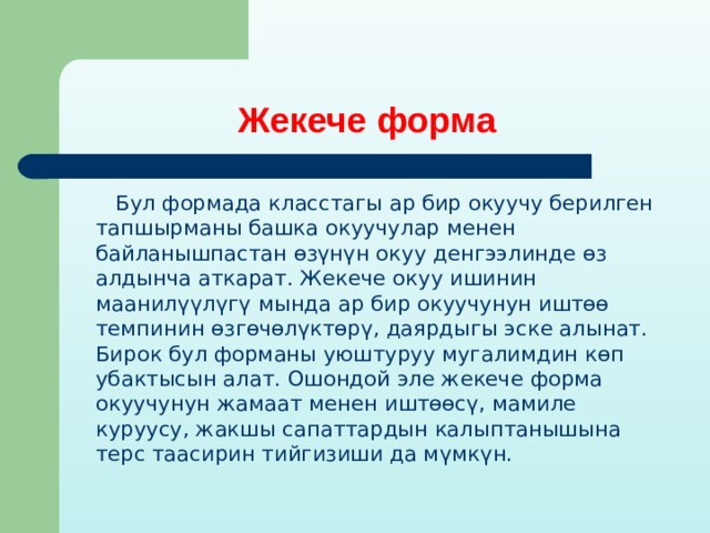 Жекече форма  Бул формада класстагы ар бир окуучу берилген тапшырманы башка окуучулар менен байланышпастан өзүнүн окуу денгээлинде өз алдынча аткарат. Жекече окуу ишинин маанилүүлүгү мында ар бир окуучунун иштөө темпинин өзгөчөлүктөрү, даярдыгы эске алынат. Бирок бул форманы уюштуруу мугалимдин көп убактысын алат. Ошондой эле жекече форма окуучунун жамаат менен иштөөсү, мамиле куруусу, жакшы сапаттардын калыптанышына терс таасирин тийгизиши да мүмкүн. 
