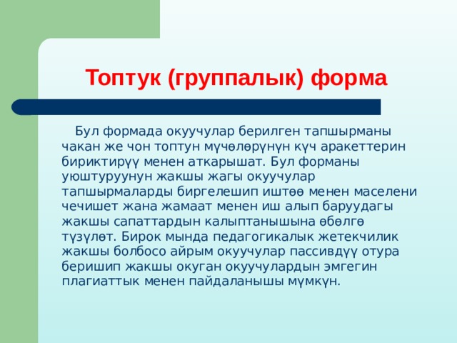 Топтук (группалык) форма  Бул формада окуучулар берилген тапшырманы чакан же чон топтун мүчөлөрүнүн күч аракеттерин бириктирүү менен аткарышат. Бул форманы уюштуруунун жакшы жагы окуучулар тапшырмаларды биргелешип иштөө менен маселени чечишет жана жамаат менен иш алып баруудагы жакшы сапаттардын калыптанышына өбөлгө түзүлөт. Бирок мында педагогикалык жетекчилик жакшы болбосо айрым окуучулар пассивдүү отура беришип жакшы окуган окуучулардын эмгегин плагиаттык менен пайдаланышы мүмкүн. 