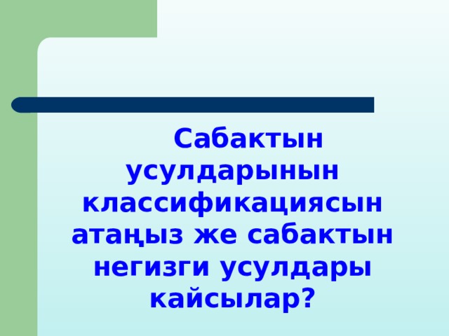  Сабактын усулдарынын классификациясын атаңыз же сабактын негизги усулдары кайсылар? 