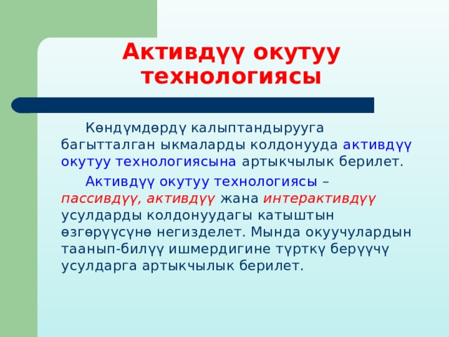 Активдүү окутуу технологиясы  Көндүмдөрдү калыптандырууга багытталган ыкмаларды колдонууда активдүү окутуу технологиясына артыкчылык берилет.  Активдүү окутуу технологиясы – пассивдүү, активдүү жана интерактивдүү усулдарды колдонуудагы катыштын өзгөрүүсүнө негизделет. Мында окуучулардын таанып-билүү ишмердигине түрткү берүүчү усулдарга артыкчылык берилет. 