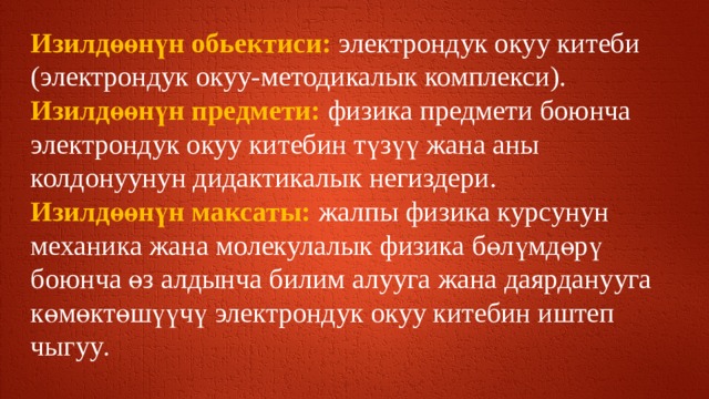 Изилдөөнүн обьектиси: электрондук окуу китеби (электрондук окуу-методикалык комплекси). Изилдөөнүн предмети: физика предмети боюнча электрондук окуу китебин түзүү жана аны колдонуунун дидактикалык негиздери. Изилдөөнүн максаты: жалпы физика курсунун  механика жана молекулалык физика бөлүмдөрү боюнча өз алдынча билим алууга жана даярданууга көмөктөшүүчү электрондук окуу китебин иштеп чыгуу . 