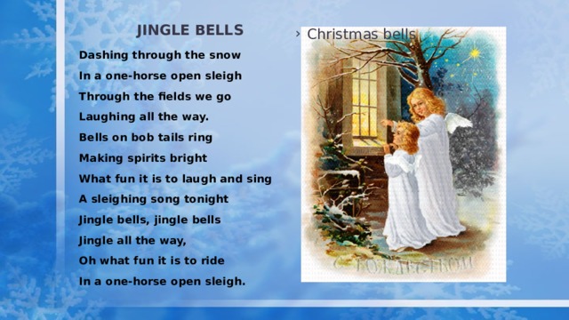 Jingle bells Christmas bells Dashing through the snow In a one-horse open sleigh Through the fields we go Laughing all the way. Bells on bob tails ring Making spirits bright What fun it is to laugh and sing A sleighing song tonight Jingle bells, jingle bells Jingle all the way, Oh what fun it is to ride In a one-horse open sleigh. 