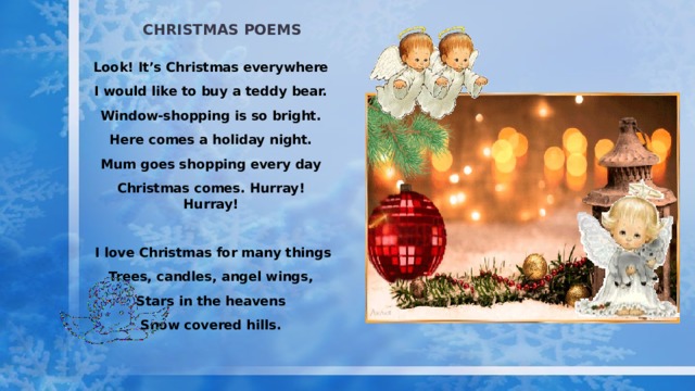 Christmas poems Look! It’s Christmas everywhere I would like to buy a teddy bear. Window-shopping is so bright. Here comes a holiday night. Mum goes shopping every day Christmas comes. Hurray! Hurray!   I love Christmas for many things Trees, candles, angel wings, Stars in the heavens Snow covered hills. 