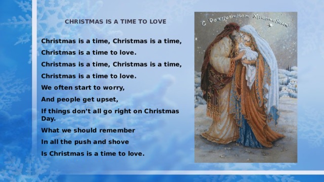 Christmas is a time to love Christmas is a time, Christmas is a time, Christmas is a time to love. Christmas is a time, Christmas is a time, Christmas is a time to love. We often start to worry, And people get upset, If things don’t all go right on Christmas Day. What we should remember In all the push and shove Is Christmas is a time to love. 