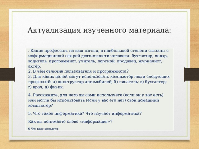 Актуализация изученного материала:   . Какие профессии, на ваш взгляд, в наибольшей степени связаны с информационной сферой деятельности человека: бухгалтер, повар, водитель, программист, учитель, портной, продавец, журналист, актёр.  2. В чём отличие пользователя и программиста?  3. Для каких целей могут использовать компьютер люди следующих профессий: а) конструктор автомобилей; б) писатель; в) бухгалтер; г) врач; д) физик. 4. Расскажите, для чего вы сами используете (если он у вас есть) или могли бы использовать (если у вас его нет) свой домашний компьютер? 5. Что такое информатика? Что изучает информатика? Как вы понимаете слово «информация»? 6. Что такое компьютер 