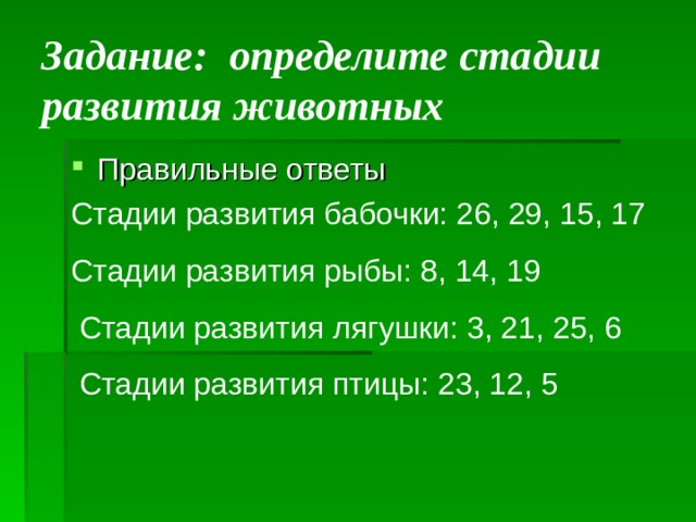  Задание: определите стадии развития животных   Правильные ответы Стадии развития бабочки: 26, 29, 15, 17 Стадии развития рыбы: 8, 14, 19  Стадии развития лягушки: 3, 21, 25, 6  Стадии развития птицы: 23, 12, 5 