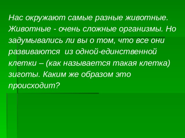 Нас окружают самые разные животные. Животные - очень сложные организмы. Но задумывались ли вы о том, что все они развиваются из одной-единственной клетки – (как называется такая клетка) зиготы. Каким же образом это происходит?  