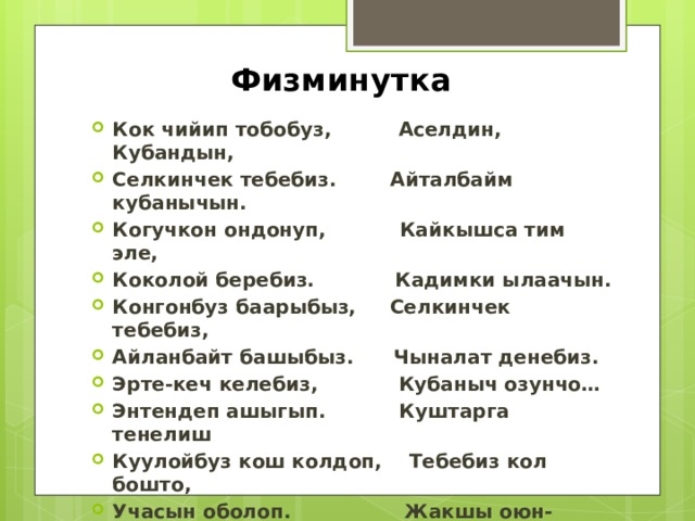 Физминутка Кок чийип тобобуз, Аселдин, Кубандын, Селкинчек тебебиз. Айталбайм кубанычын. Когучкон ондонуп, Кайкышса тим эле, Коколой беребиз. Кадимки ылаачын. Конгонбуз баарыбыз, Селкинчек тебебиз, Айланбайт башыбыз. Чыналат денебиз. Эрте-кеч келебиз, Кубаныч озунчо… Энтендеп ашыгып. Куштарга тенелиш Куулойбуз кош колдоп, Тебебиз кол бошто, Учасын оболоп. Жакшы оюн-достошсо. «Болп» тушуп каласын, Анык жол мына ушул- Бош болсон сен коркок Алпарчу космоско!  