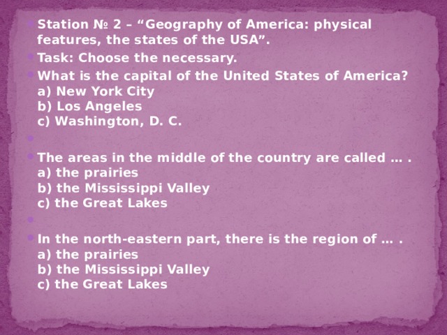 Station № 2 – “Geography of America: physical features, the states of the USA”. Task: Choose the necessary. What is the capital of the United States of America?  a) New York City  b) Los Angeles  c) Washington, D. C.   The areas in the middle of the country are called … .  a) the prairies  b) the Mississippi Valley  c) the Great Lakes   In the north-eastern part, there is the region of … .  a) the prairies  b) the Mississippi Valley  c) the Great Lakes 