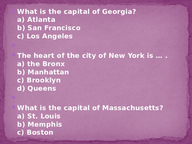 What is the capital of Georgia?  a) Atlanta  b) San Francisco  c) Los Angeles   The heart of the city of New York is … .  a) the Bronx  b) Manhattan  c) Brooklyn  d) Queens   What is the capital of Massachusetts?  a) St. Louis  b) Memphis  c) Boston 