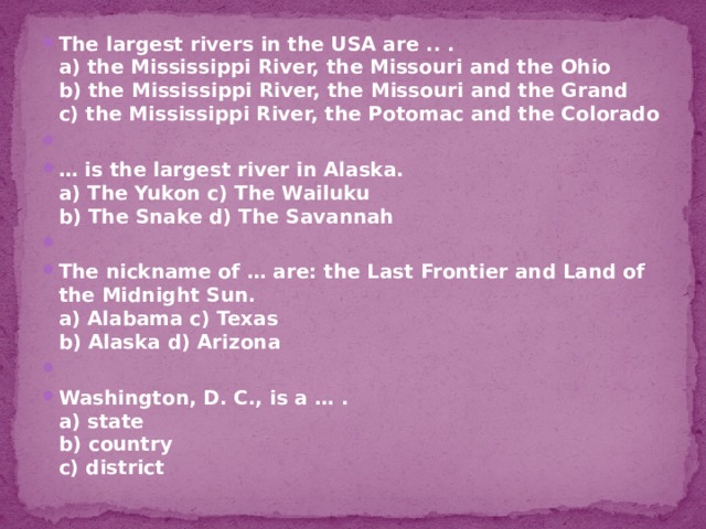 The largest rivers in the USA are .. .  a) the Mississippi River, the Missouri and the Ohio  b) the Mississippi River, the Missouri and the Grand  c) the Mississippi River, the Potomac and the Colorado   … is the largest river in Alaska.  a) The Yukon c) The Wailuku  b) The Snake d) The Savannah   The nickname of … are: the Last Frontier and Land of the Midnight Sun.  a) Alabama c) Texas  b) Alaska d) Arizona   Washington, D. C., is a … .  a) state  b) country  c) district   
