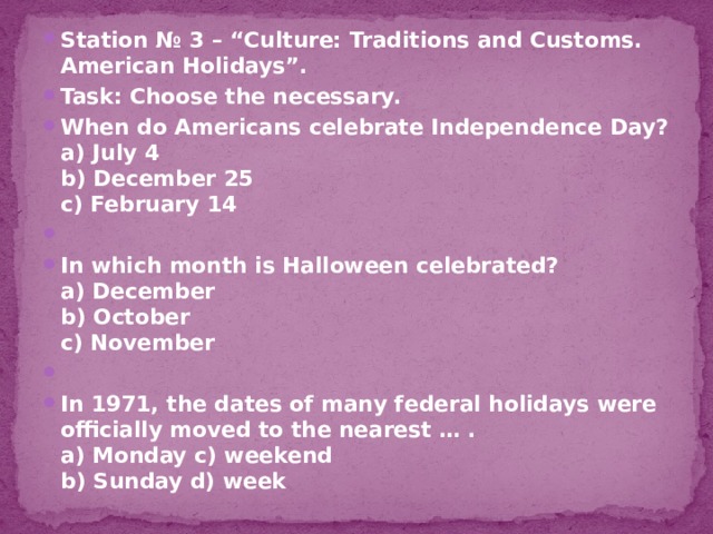 Station № 3 – “Culture: Traditions and Customs. American Holidays”. Task: Choose the necessary. When do Americans celebrate Independence Day?  a) July 4  b) December 25  c) February 14   In which month is Halloween celebrated?  a) December  b) October  c) November   In 1971, the dates of many federal holidays were officially moved to the nearest … .  a) Monday c) weekend  b) Sunday d) week 