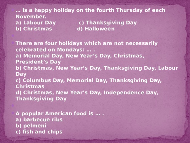 … is a happy holiday on the fourth Thursday of each November.  a) Labour Day c) Thanksgiving Day  b) Christmas d) Halloween   There are four holidays which are not necessarily celebrated on Mondays: … .  a) Memorial Day, New Year’s Day, Christmas, President’s Day   b) Christmas, New Year’s Day, Thanksgiving Day, Labour Day  c) Columbus Day, Memorial Day, Thanksgiving Day, Christmas  d) Christmas, New Year’s Day, Independence Day, Thanksgiving Day   A popular American food is … .  a) barbecue ribs  b) pelmeni  c) fish and chips 