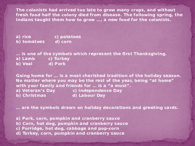 The colonists had arrived too late to grow many crops, and without fresh food half the colony died from disease. The following spring, the Indians taught them how to grow …, a new food for the colonists.    a) rice c) potatoes  b) tomatoes d) corn   … is one of the symbols which represent the first Thanksgiving.  a) Lamb c) Turkey  b) Veal d) Pork   Going home for … is a most cherished tradition of the holiday season. No matter where you may be the rest of the year, being “at home” with your family and friends for … is a “a must”.  a) Veteran’s Day c) Independence Day  b) Christmas d) Labour Day   … are the symbols drawn on holiday decorations and greeting cards.  a) Pork, corn, pumpkin and cranberry sauce  b) Corn, hot dog, pumpkin and cranberry sauce  c) Porridge, hot dog, cabbage and pop-corn  d) Turkey, corn, pumpkin and cranberry sauce 