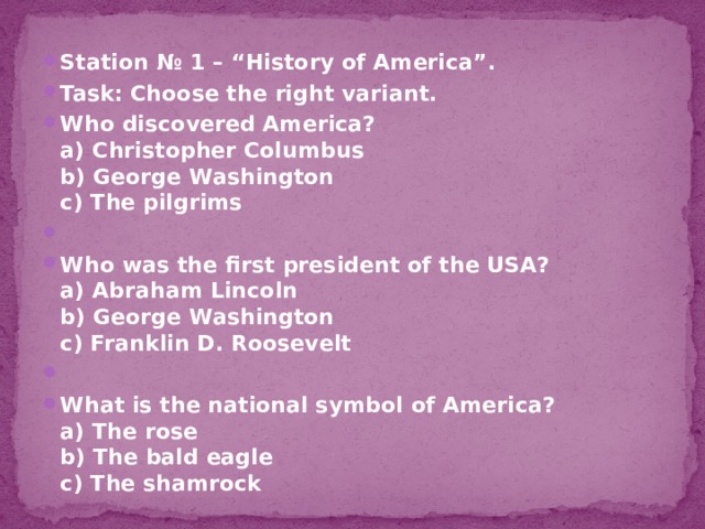 Station № 1 – “History of America”. Task: Choose the right variant. Who discovered America?  a) Christopher Columbus  b) George Washington  c) The pilgrims   Who was the first president of the USA?  a) Abraham Lincoln  b) George Washington  c) Franklin D. Roosevelt   What is the national symbol of America?  a) The rose  b) The bald eagle  c) The shamrock 