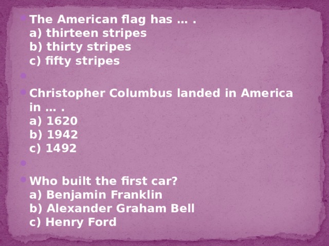 The American flag has … .  a) thirteen stripes  b) thirty stripes  c) fifty stripes   Christopher Columbus landed in America in … .  a) 1620  b) 1942  c) 1492   Who built the first car?  a) Benjamin Franklin  b) Alexander Graham Bell  c) Henry Ford 