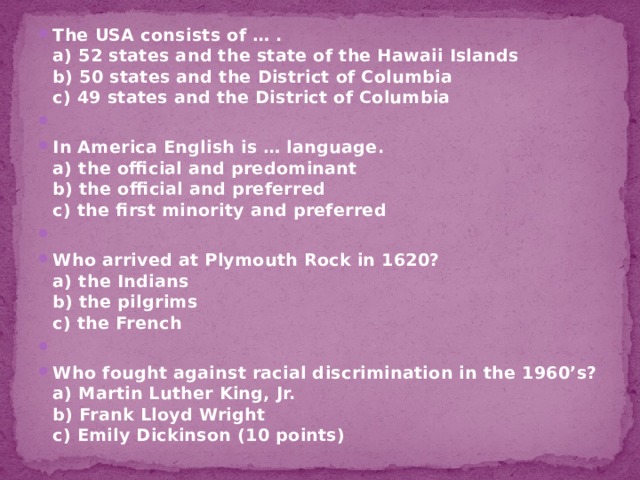 The USA consists of … .  a) 52 states and the state of the Hawaii Islands  b) 50 states and the District of Columbia  c) 49 states and the District of Columbia   In America English is … language.  a) the official and predominant  b) the official and preferred  c) the first minority and preferred   Who arrived at Plymouth Rock in 1620?  a) the Indians  b) the pilgrims  c) the French   Who fought against racial discrimination in the 1960’s?  a) Martin Luther King, Jr.  b) Frank Lloyd Wright  c) Emily Dickinson (10 points) 