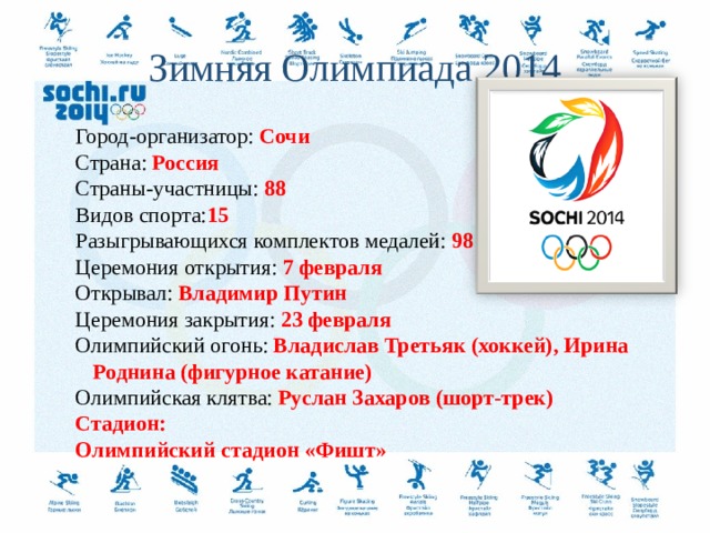 Зимняя Олимпиада  2014 Город-организатор: Сочи Страна: Россия Страны-участницы: 88 Видов спорта: 15 Разыгрывающихся комплектов медалей: 98 Церемония открытия: 7 февраля Открывал: Владимир Путин Церемония закрытия: 23 февраля Олимпийский огонь: Владислав Третьяк (хоккей), Ирина Роднина (фигурное катание) Олимпийская клятва: Руслан Захаров (шорт-трек) Стадион: Олимпийский стадион «Фишт»   