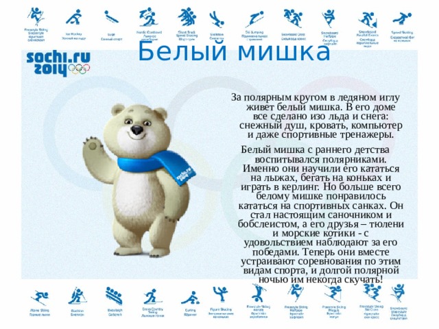  Белый мишка За полярным кругом в ледяном иглу живет белый мишка. В его доме все сделано изо льда и снега: снежный душ, кровать, компьютер и даже спортивные тренажеры. Белый мишка с раннего детства воспитывался полярниками. Именно они научили его кататься на лыжах, бегать на коньках и играть в керлинг. Но больше всего белому мишке понравилось кататься на спортивных санках. Он стал настоящим саночником и бобслеистом, а его друзья – тюлени и морские котики - с удовольствием наблюдают за его победами. Теперь они вместе устраивают соревнования по этим видам спорта, и долгой полярной ночью им некогда скучать!  