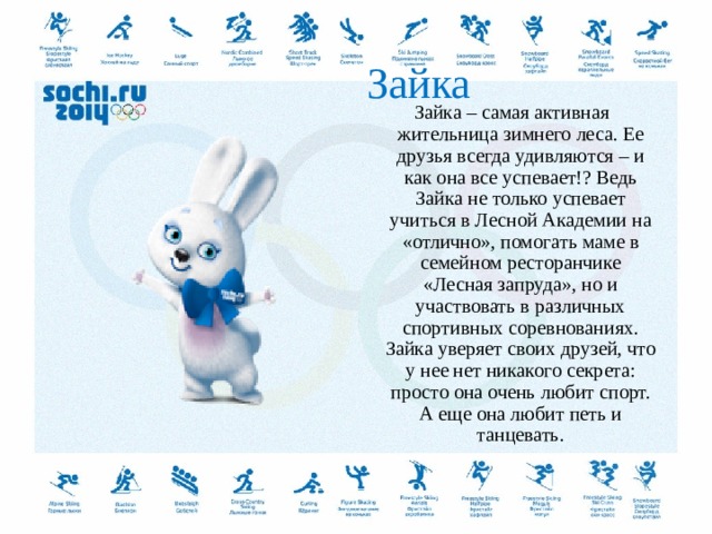  Зайка Зайка – самая активная жительница зимнего леса. Ее друзья всегда удивляются – и как она все успевает!? Ведь Зайка не только успевает учиться в Лесной Академии на «отлично», помогать маме в семейном ресторанчике «Лесная запруда», но и участвовать в различных спортивных соревнованиях. Зайка уверяет своих друзей, что у нее нет никакого секрета: просто она очень любит спорт. А еще она любит петь и танцевать.  