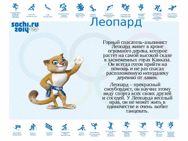  Леопард Горный спасатель-альпинист Леопард живет в кроне огромного дерева, которое растет на самой высокой скале в заснеженных горах Кавказа. Он всегда готов прийти на помощь и не раз спасал расположенную неподалеку деревню от лавин. Леопард – прекрасный сноубордист, он научил этому виду спорта всех своих друзей и соседей. У Леопарда веселый нрав, он не может жить в одиночестве и очень любит танцевать.  