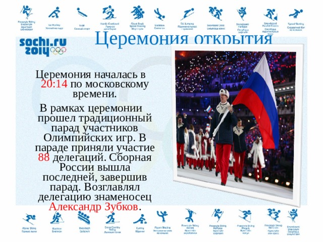  Церемония открытия Церемония началась в 20:14 по московскому времени. В рамках церемонии прошел традиционный парад участников Олимпийских игр. В параде приняли участие 88 делегаций. Сборная России вышла последней, завершив парад. Возглавлял делегацию знаменосец Александр Зубков .  