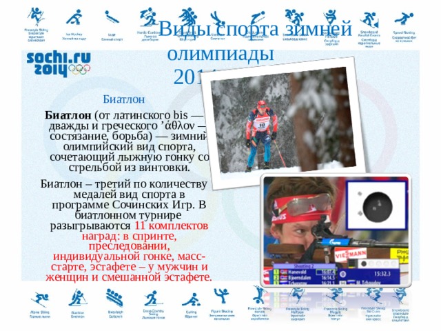  Виды спорта зимней олимпиады  2014 года. Биатлон Биатлон  (от латинского bis — дважды и греческого ’άθλον — состязание, борьба) — зимний олимпийский вид спорта, сочетающий лыжную гонку со стрельбой из винтовки. Биатлон – третий по количеству медалей вид спорта в программе Сочинских Игр. В биатлонном турнире разыгрываются 11 комплектов наград: в спринте, преследовании, индивидуальной гонке, масс-старте, эстафете – у мужчин и женщин и смешанной эстафете.  