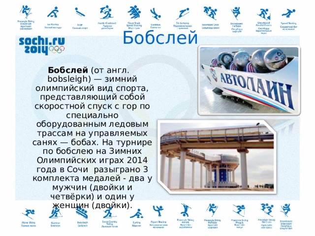 Бобслей   Бобслей  (от англ. bobsleigh) — зимний олимпийский вид спорта, представляющий собой скоростной спуск с гор по специально оборудованным ледовым трассам на управляемых санях — бобах. На турнире по бобслею на Зимних Олимпийских играх 2014 года в Сочи разыграно 3 комплекта медалей - два у мужчин (двойки и четвёрки) и один у женщин (двойки).  